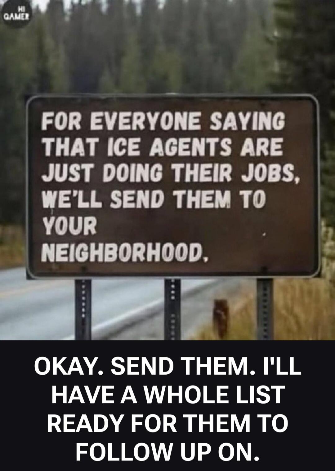 FOR EVERYONE SAYING THAT ICE AGENTS ARE JUST DOING THEIR JOBS, WE'LL SEND THEM TO YOUR NEIGHBORHOOD. OKAY. SEND THEM. I'LL HAVE A WHOLE LIST READY FOR THEM TO FOLLOW UP ON.