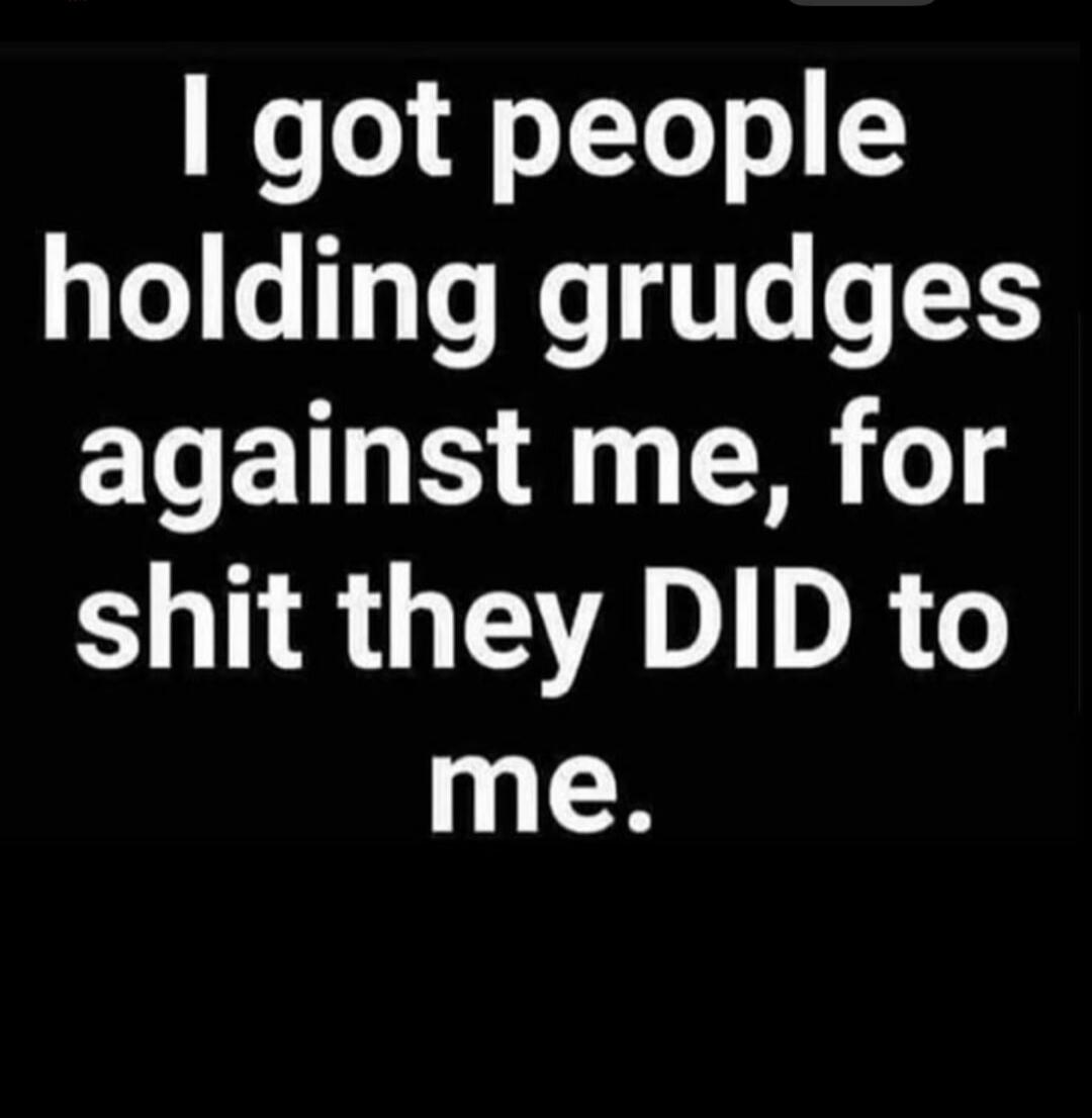 I got people holding grudges against me, for shit they DID to me.