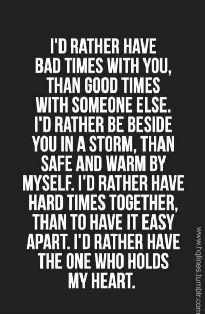 I'D RATHER HAVE BAD TIMES WITH YOU, THAN GOOD TIMES WITH SOMEONE ELSE. I'D RATHER BE BESIDE YOU IN A STORM, THAN SAFE AND WARM BY MYSELF. I'D RATHER HAVE HARD TIMES TOGETHER, THAN TO HAVE IT EASY APART. I'D RATHER HAVE THE ONE WHO HOLDS MY HEART.