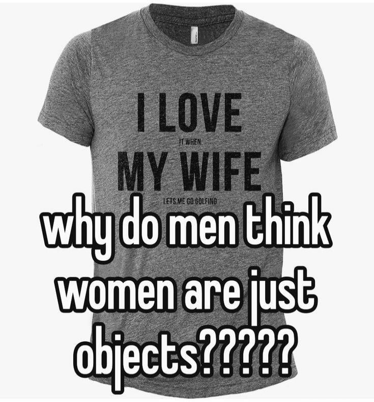 I LOVE IT WHEN MY WIFE LETS ME GO GOLFING why do men think women are just objects?????