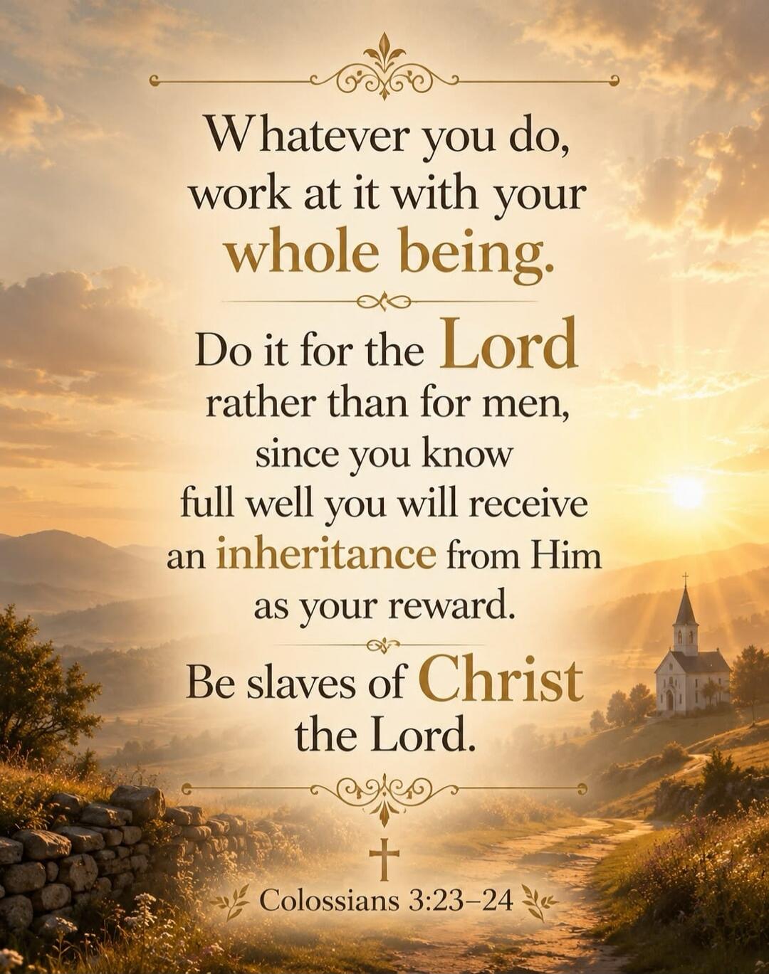 Whatever you do, work at it with your whole being. Do it for the Lord rather than for men, since you know full well you will receive an inheritance from Him as your reward. Be slaves of Christ the Lord. Colossians 3:23-24