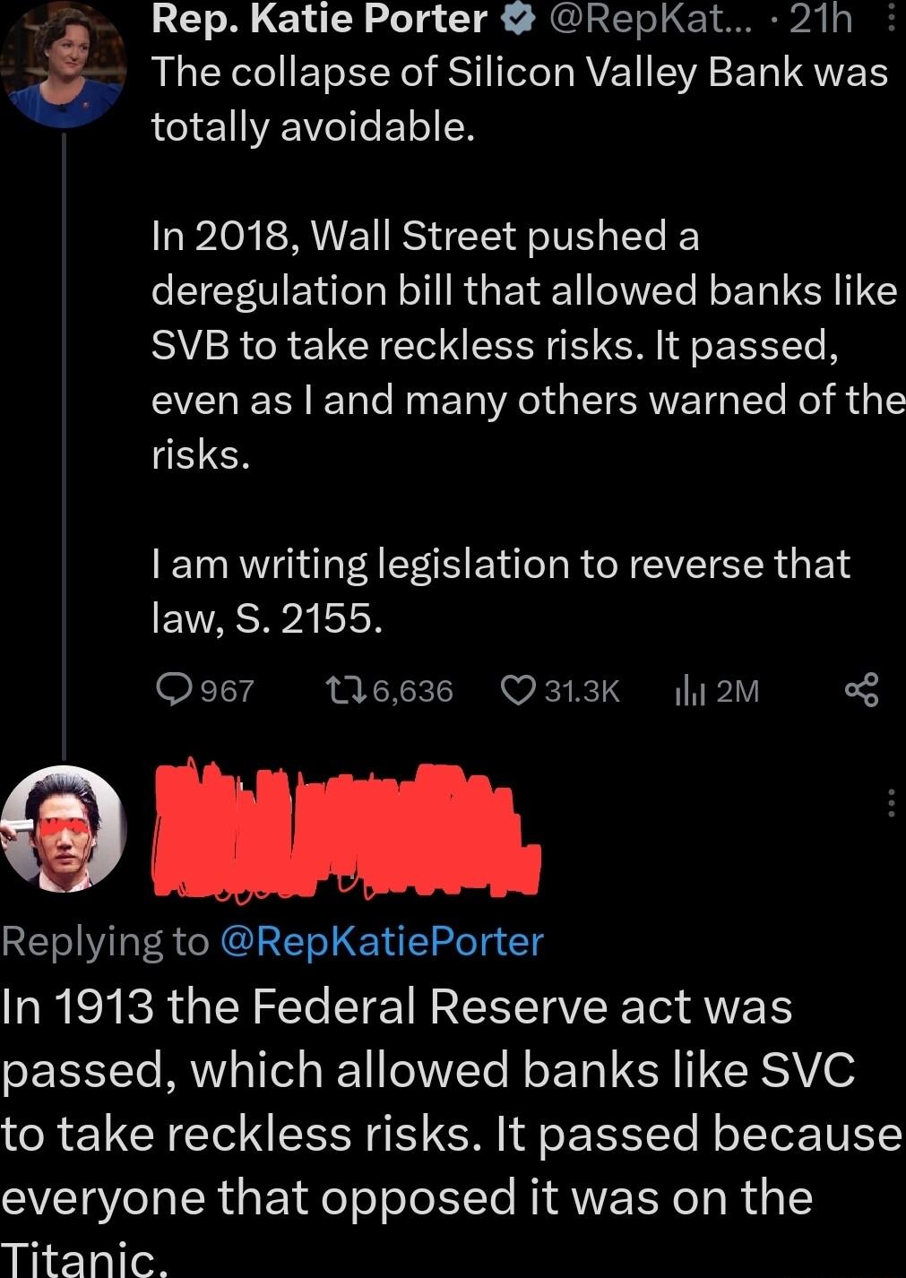Rep Katie Porter RepKat 21h The collapse of Silicon Valley Bank was totally avoidable tw In 2018 Wall Street pushed a deregulation bill that allowed banks like SVB to take reckless risks It passed even as and many others warned of the risks I am writing legislation to reverse that law S 2155 Qoe7 116636 Q313K hi2M B I Replying to RepKatiePorter In 1913 the Federal Reserve act was passed which allo