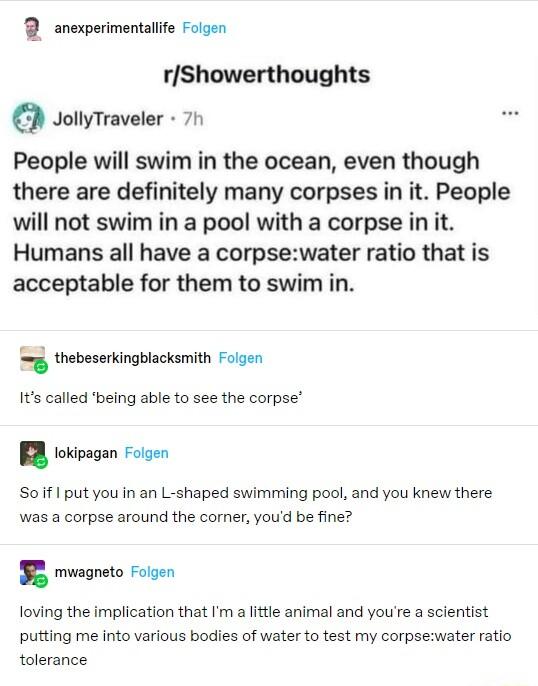2 snexperimentaife Foigen rShowerthoughts JollyTraveler 7 People will swim in the ocean even though there are definitely many corpses in it People will not swim in a pool with a corpse in it Humans all have a corpsewater ratio that is acceptable for them to swim in thebeserkingblacksmith Flgen Its called being able to see the corpse tokipagan Foigen Soiif I put you in an L shaped swimming pool and