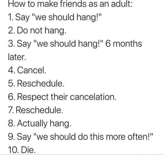 How to make friends as an adult 1 Say we should hang 2Do not hang 3 Say we should hang 6 months later 4Cancel 5Reschedule 6 Respect their cancelation 7Reschedule 8 Actually hang 9 Say we should do this more often 10 Die