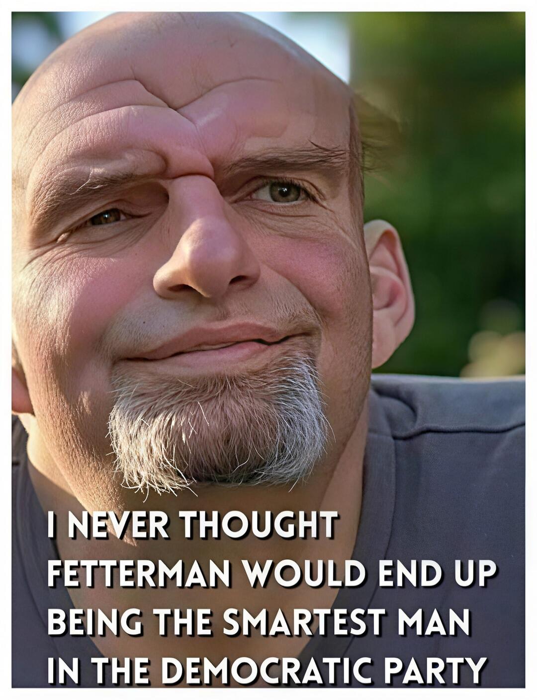 I NEVER THOUGHT FETTERMAN WOULD END UP BEING THE SMARTEST MAN IN THE DEMOCRATIC PARTY