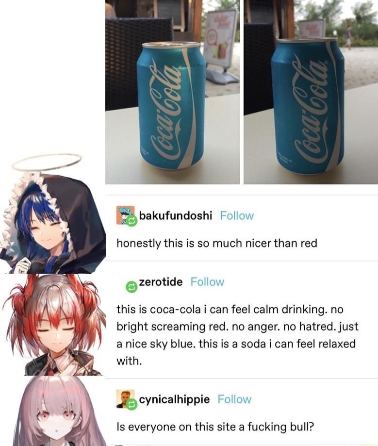 bakufundoshi F ol honestly this is so much nicer than red zerotide Follow this is coca cola i can feel calm drinking no bright screaming red no anger no hatred just a nice sky blue this is a soda i can feel relaxed with pie Follow B oynical Is everyone on this site a fucking bull