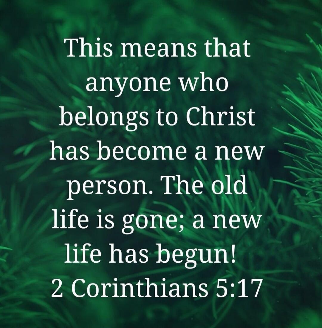 This means that anyone who belongs to Christ has become a new person. The old life is gone; a new life has begun! 2 Corinthians 5:17