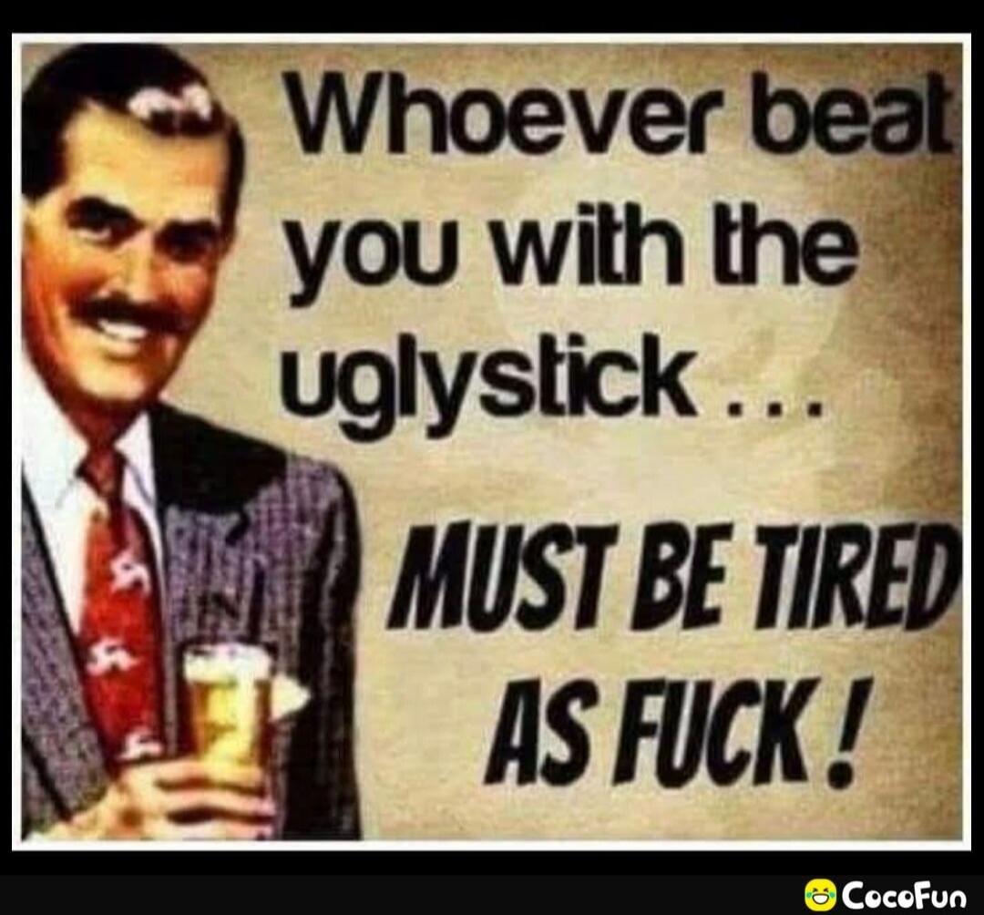 Whoever beat you with the uglystick ... MUST BE TIRED AS FUCK !