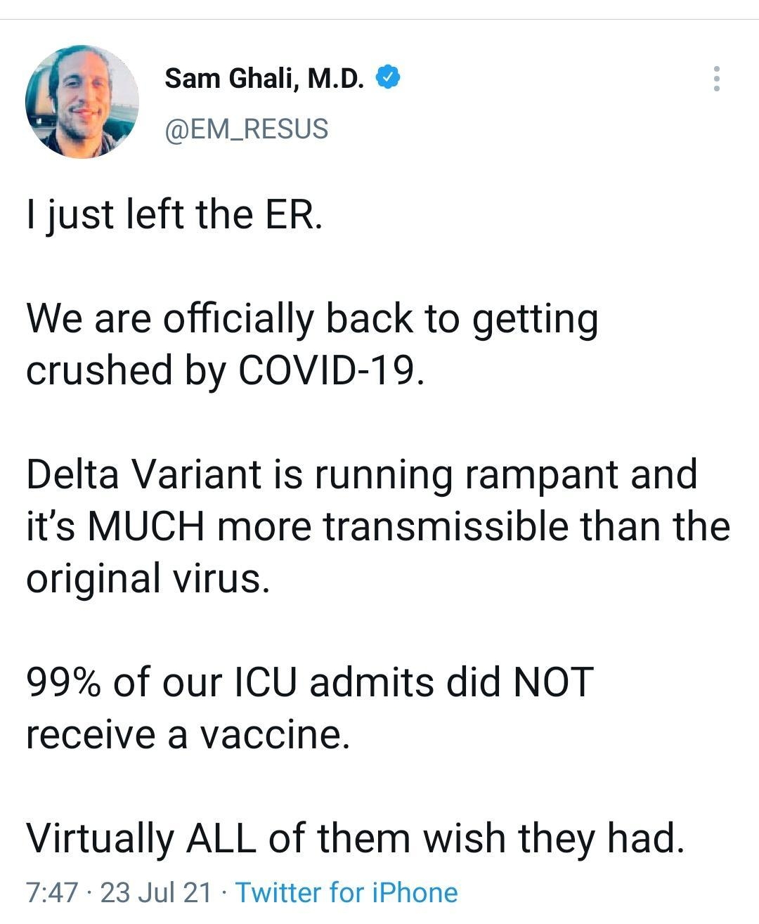 2 Hi Sam Ghali MD EM_RESUS just left the ER We are officially back to getting crushed by COVID 19 Delta Variant is running rampant and its MUCH more transmissible than the original virus 99 of our ICU admits did NOT receive a vaccine Virtually ALL of them wish they had 747 23 Jul 21 Twitter for iPhone