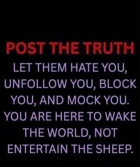 POST THE TRUTH LET THEM HATE YOU, UNFOLLOW YOU, BLOCK YOU, AND MOCK YOU. YOU ARE HERE TO WAKE THE WORLD, NOT ENTERTAIN THE SHEEP.