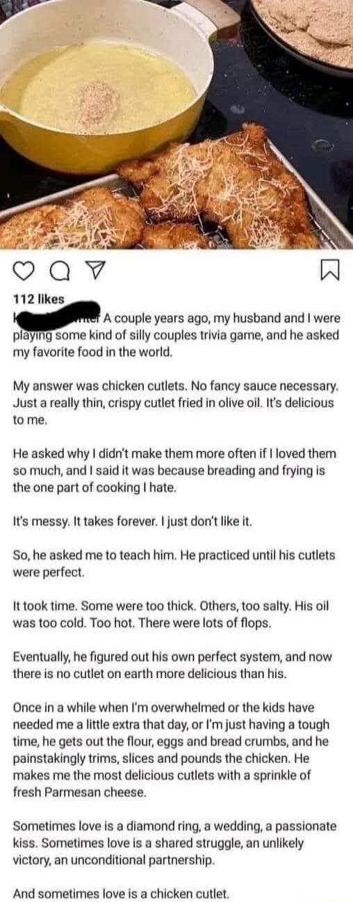 112 likes A couple years ago my husband and were playmg some kind of silly couples trivia game and he asked my favorite food in the world My answer was chicken cutlets No fancy sauce necessary Just a really thin crispy cutlet fried in olive oll Its delicious 1o me He asked why didnt make them more often if loved them somuch and said it was because breading and frying is the one part of cooking hat