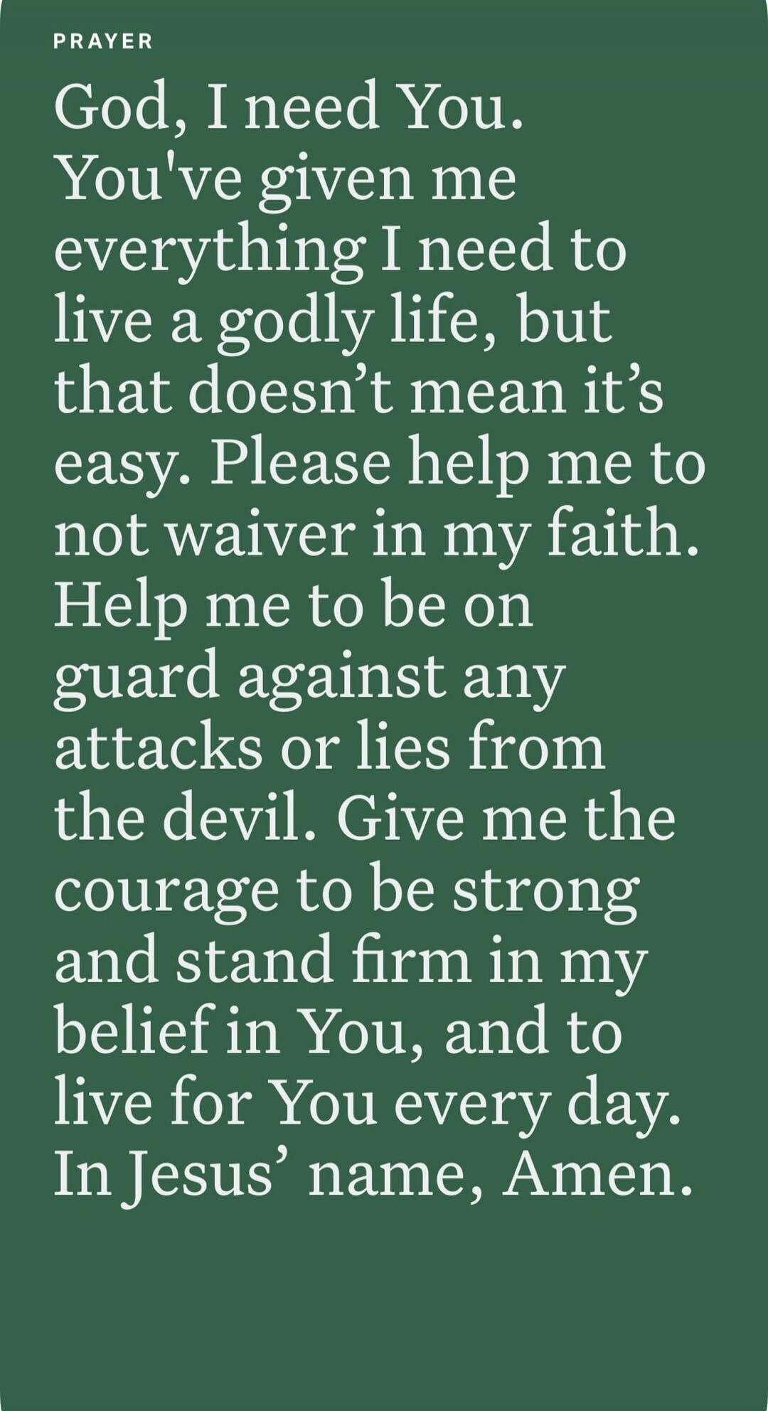 PRAYER God, I need You. You've given me everything I need to live a godly life, but that doesn't mean it's easy. Please help me to not waiver in my faith. Help me to be on guard against any attacks or lies from the devil. Give me the courage to be strong and stand firm in my belief in You, and to live for You every day. In Jesus' name, Amen.