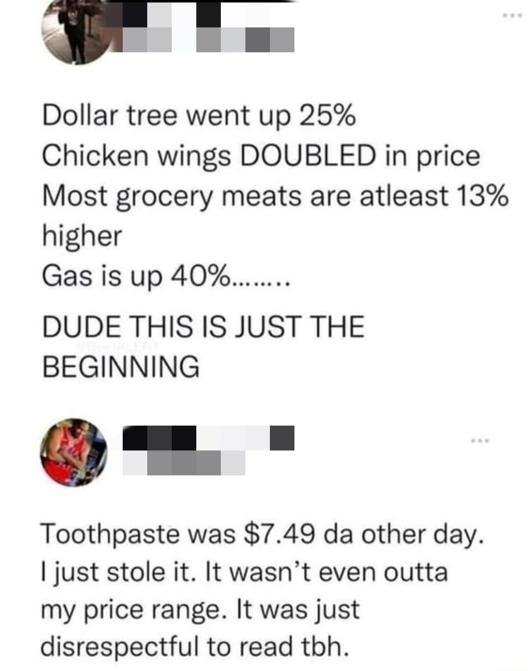 P Tm Dollar tree went up 25 Chicken wings DOUBLED in price Most grocery meats are atleast 13 higher Gas is up 40 DUDE THIS IS JUST THE BEGINNING Toothpaste was 749 da other day just stole it It wasnt even outta my price range It was just disrespectful to read tbh