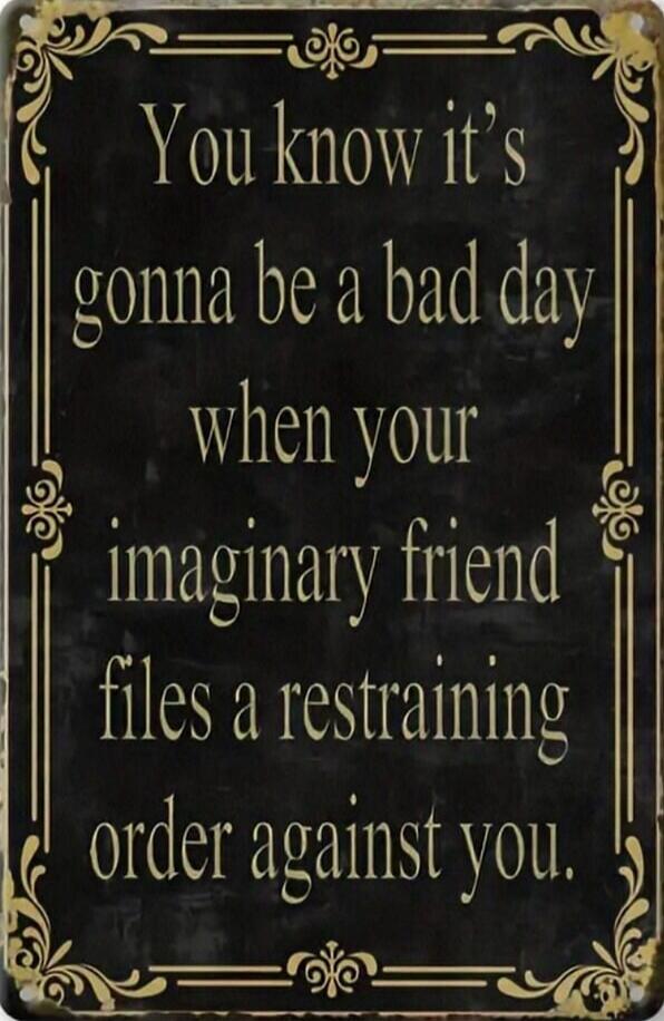 You know it's gonna be a bad day when your imaginary friend files a restraining order against you.