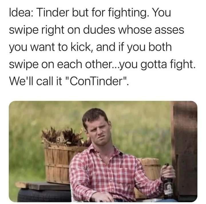 Idea Tinder but for fighting You swipe right on dudes whose asses you want to kick and if you both swipe on each otheryou gotta fight Well call it ConTinder