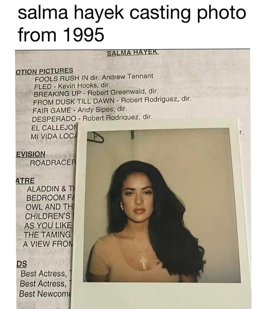 salma hayek casting photo from 1995 SALWAFAYEK FOOLS RUSH N dir Ancrew Tennant FLED Kevin Hooks dir BREAKING UP Robert Greenwald dir FROM DUSK TILL DAWN Robert Rodriguez dir FAIR GAME Andy Sipes dir DESPERADO Robert Rodriauez dit EL CALLEJO MI VIDA LOC EvisioN ROADRACE ALADDIN BEDAOOM Fi OWL AND T CHILDRENS AS YOU LIKI THE TAMING AVIEW FRO s Best Actress Best Actress Best Newcom