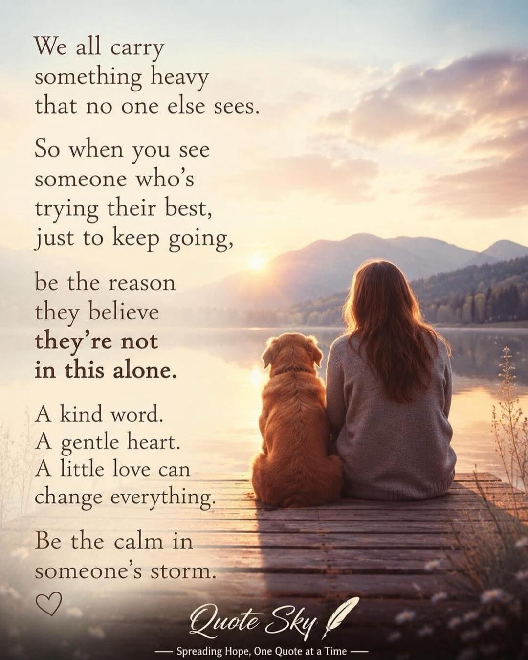We all carry something heavy that no one else sees. So when you see someone who's trying their best, just to keep going, be the reason they believe they're not in this alone. A kind word. A gentle heart. A little love can change everything. Be the calm in someone's storm. Quote Sky — Spreading Hope, One Quote at a Time —
