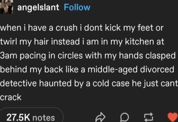 O 4 angelslant Follow when i have a crush i dont kick my feet or twirl my hair instead i am in my kitchen at 3am pacing in circles with my hands clasped behind my back like a middle aged divorced detective haunted by a cold case he just cant crack 275K notes A 0O o e