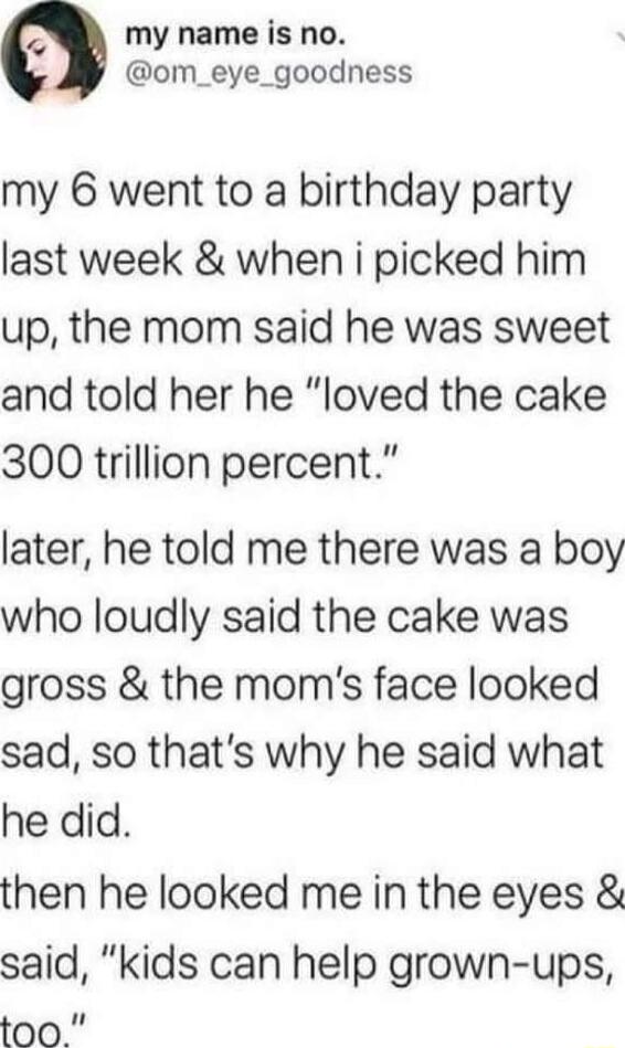 a my name is no om_eye_goodness my 6 went to a birthday party last week when i picked him up the mom said he was sweet and told her he loved the cake 300 trillion percent later he told me there was a boy who loudly said the cake was gross the moms face looked sad so thats why he said what he did then he looked me in the eyes said kids can help grown ups too
