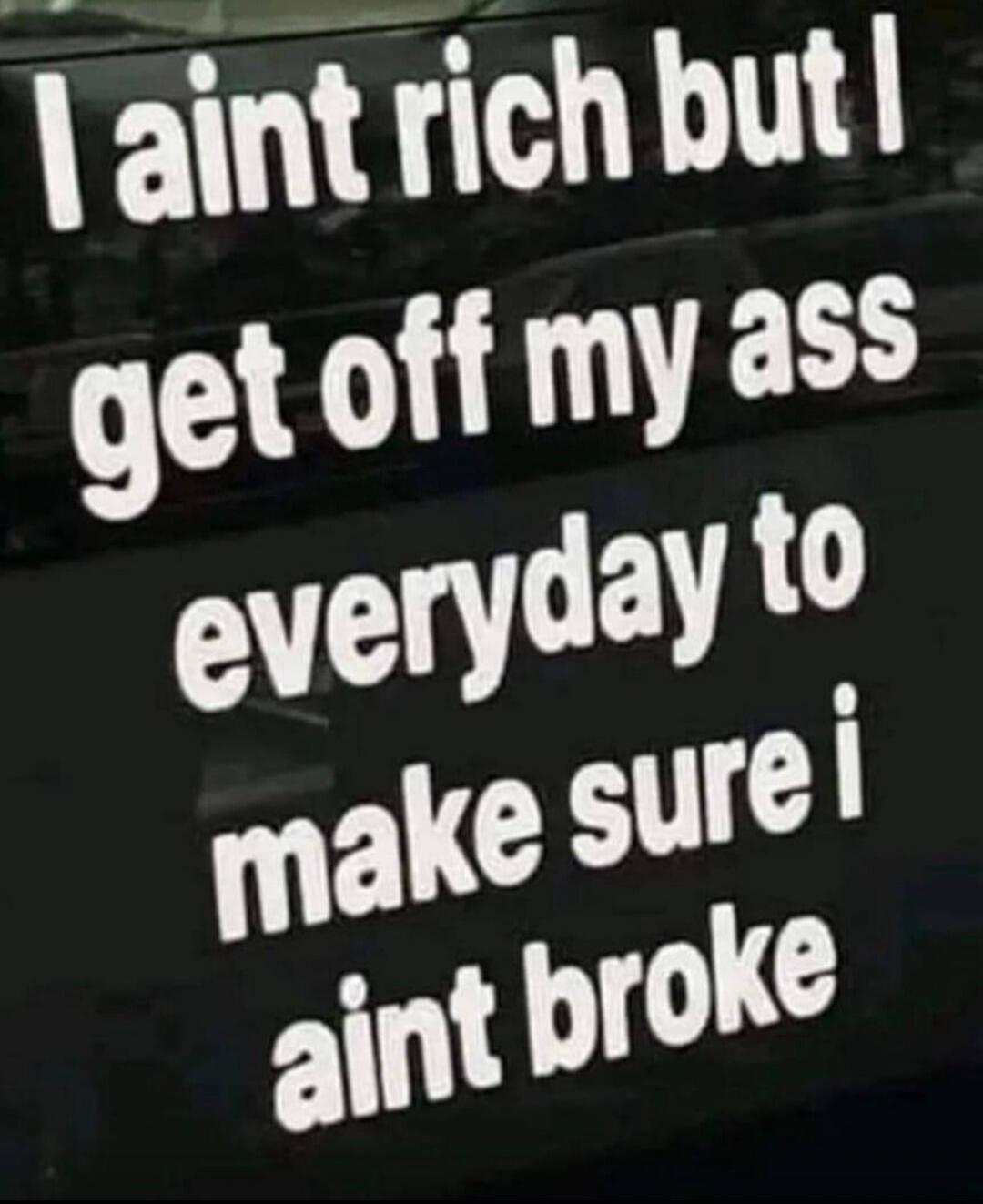 I ain't rich but I get off my ass everyday to make sure i ain't broke