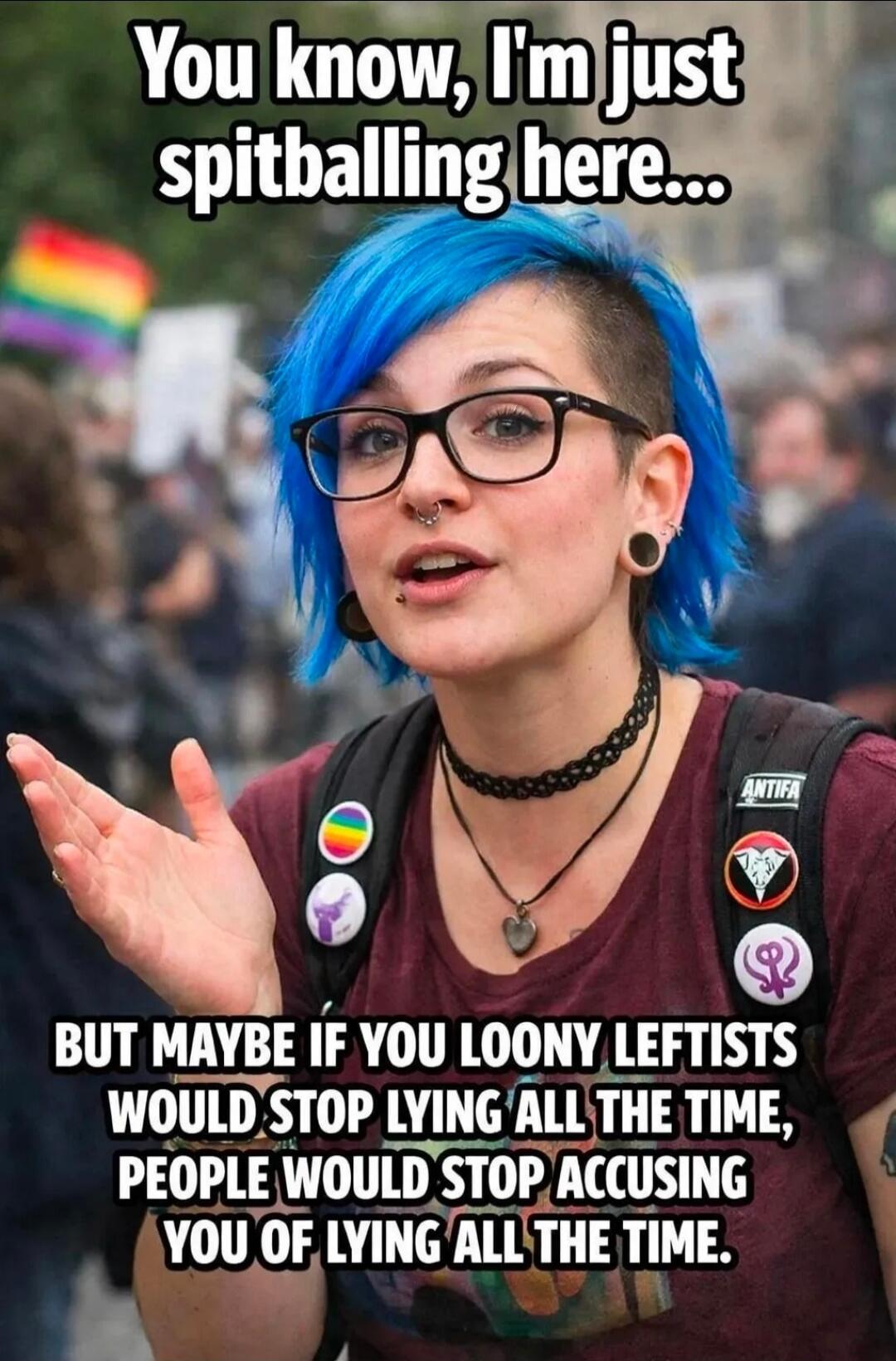 You know, I'm just spitballing here... BUT MAYBE IF YOU LOONY LEFTISTS WOULD STOP LYING ALL THE TIME, PEOPLE WOULD STOP ACCUSING YOU OF LYING ALL THE TIME.