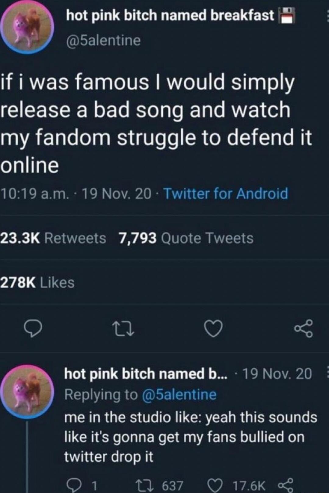 hot pink bitch named breakfast EEIEES if i was famous would simply release a bad song and watch 00 AE e o3 WS Ve o SR oW T T Te MiE online 1019 am 19 Nov 20 Twitter for Android 233K Retweets 7793 Quote Tweets 278K Likes 0 O 3 hot pink bitch named b 19 Nov 20 Replying to 5alentine UCELRGEES UG N IEREE LRGSR like its gonna get my fans bullied on twitter drop it O 11637 O 176Kk