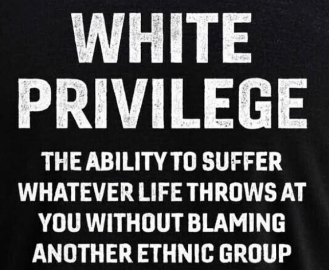 WHITE PRIVILEGE
THE ABILITY TO SUFFER
WHATEVER LIFE THROWS AT YOU WITHOUT BLAMING ANOTHER ETHNIC GROUP
