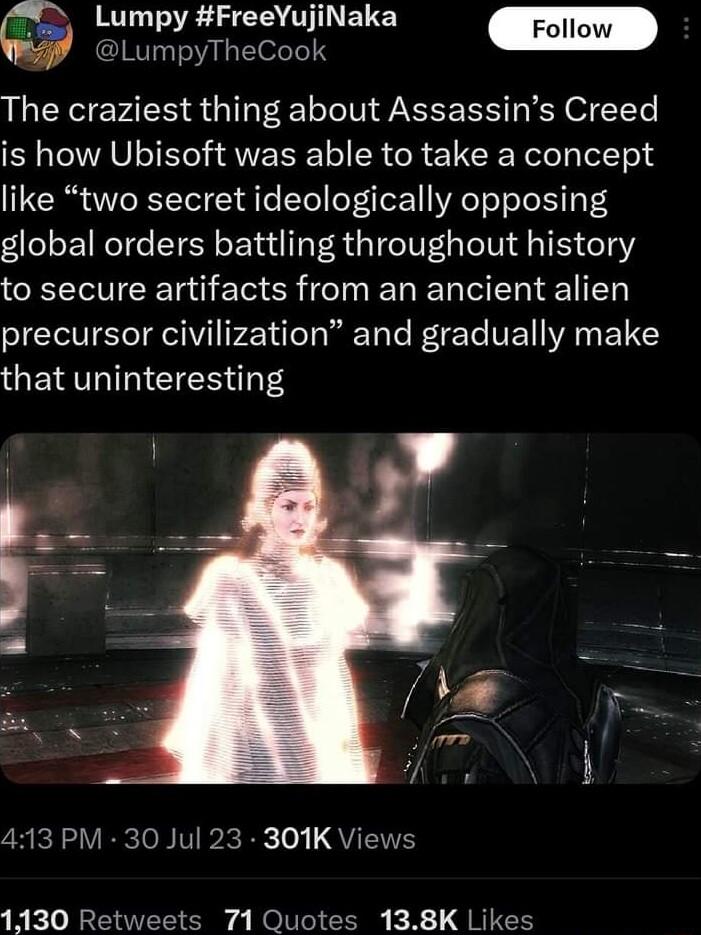 X TS S CRTTELE 2LumpyTheCook The craziest thing about Assassins Creed LAV T AWV SR R 1 CREN el lelT o like two secret ideologically opposing global orders battling throughout history to secure artifacts from an ancient alien I TR elV PTileTa Ta e oTTe VEY VA FY that uninteresting 7R icRa VRRcloB Vl o QU 1130 Retweets 71 Quotes 138K Likes