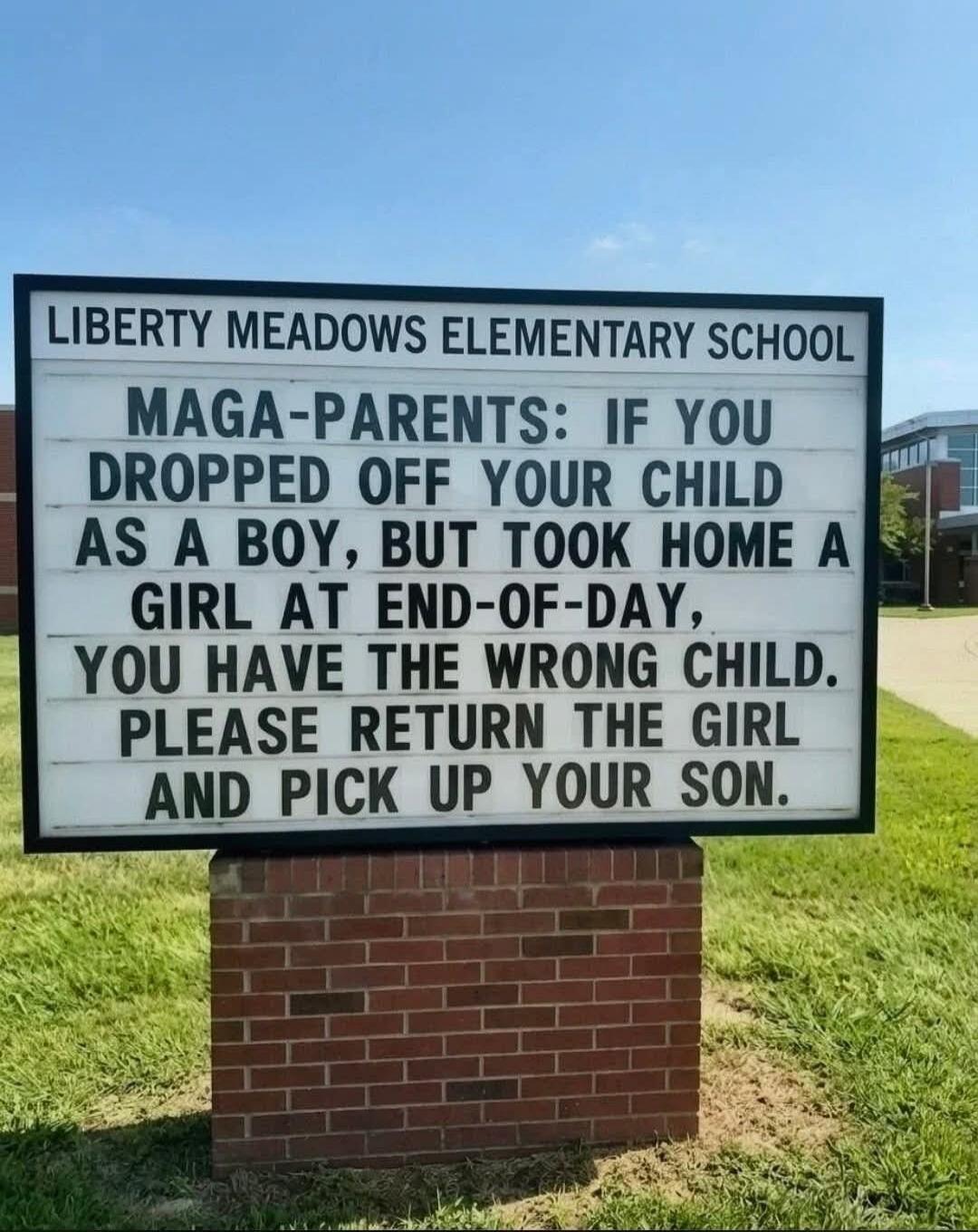 LIBERTY MEADOWS ELEMENTARY SCHOOL MAGA-PARENTS: IF YOU DROPPED OFF YOUR CHILD AS A BOY, BUT TOOK HOME A GIRL AT END-OF-DAY, YOU HAVE THE WRONG CHILD. PLEASE RETURN THE GIRL AND PICK UP YOUR SON.