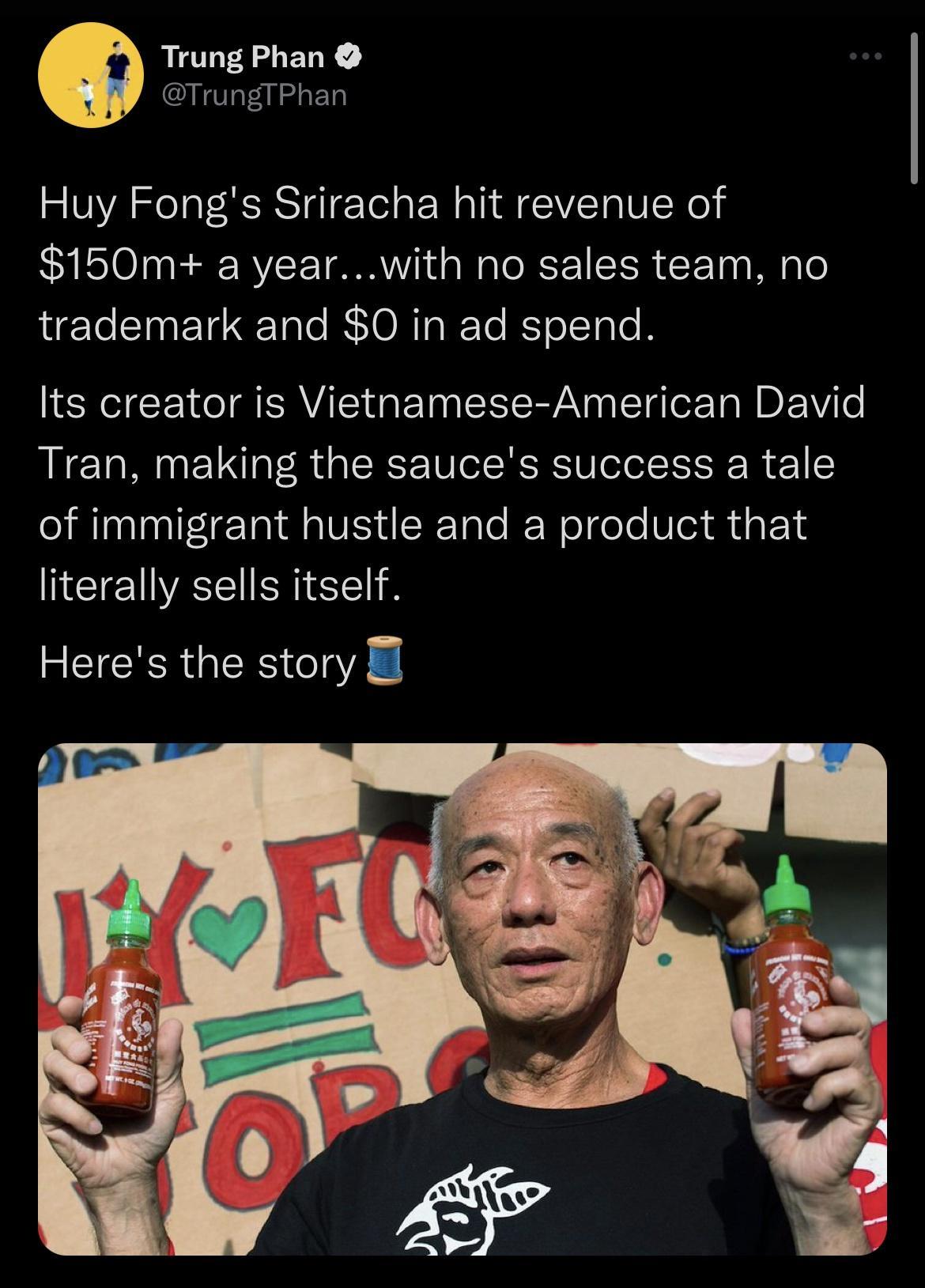 Trung Phan TrungTPhan Huy Fongs Sriracha hit revenue of 150m a yearwith no sales team no trademark and 0 in ad spend Its creator is Vietnamese American David Tran making the sauces success a tale of immigrant hustle and a product that literally sells itself Heres the story