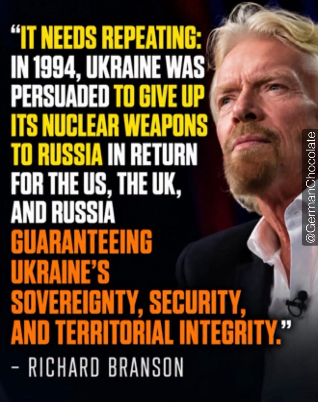 IT NEEDS REPEATING: IN 1994, UKRAINE WAS PERSUADED TO GIVE UP ITS NUCLEAR WEAPONS TO RUSSIA IN RETURN FOR THE US, THE UK, AND RUSSIA GUARANTEEING UKRAINE'S SOVEREIGNTY, SECURITY, AND TERRITORIAL INTEGRITY. - RICHARD BRANSON