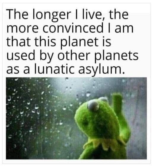 The longer I live, the more convinced I am that this planet is used by other planets as a lunatic asylum.