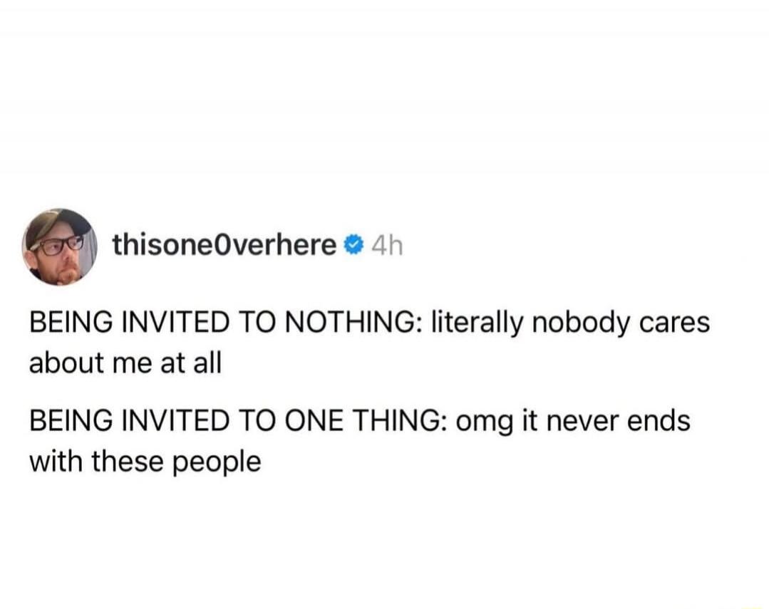 thisone0overhere 4h BEING INVITED TO NOTHING: literally nobody cares about me at all BEING INVITED TO ONE THING: omg it never ends with these people