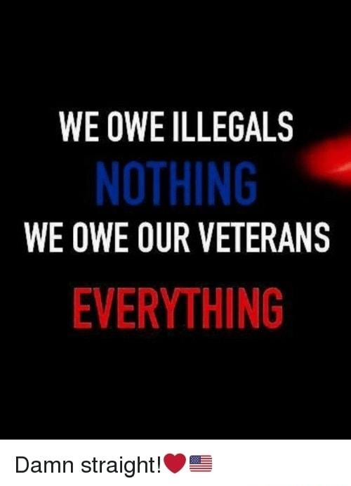 WE OWE ILLEGALS NOTHING WE OWE OUR VETERANS EVERYTHING Damn straight