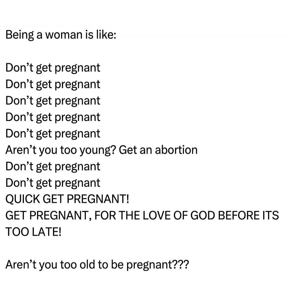 Being a woman is like: Don't get pregnant Don't get pregnant Don't get pregnant Don't get pregnant Don't get pregnant Aren't you too young? Get an abortion Don't get pregnant Don't get pregnant QUICK GET PREGNANT! GET PREGNANT, FOR THE LOVE OF GOD BEFORE ITS TOO LATE! Aren't you too old to be pregnant???