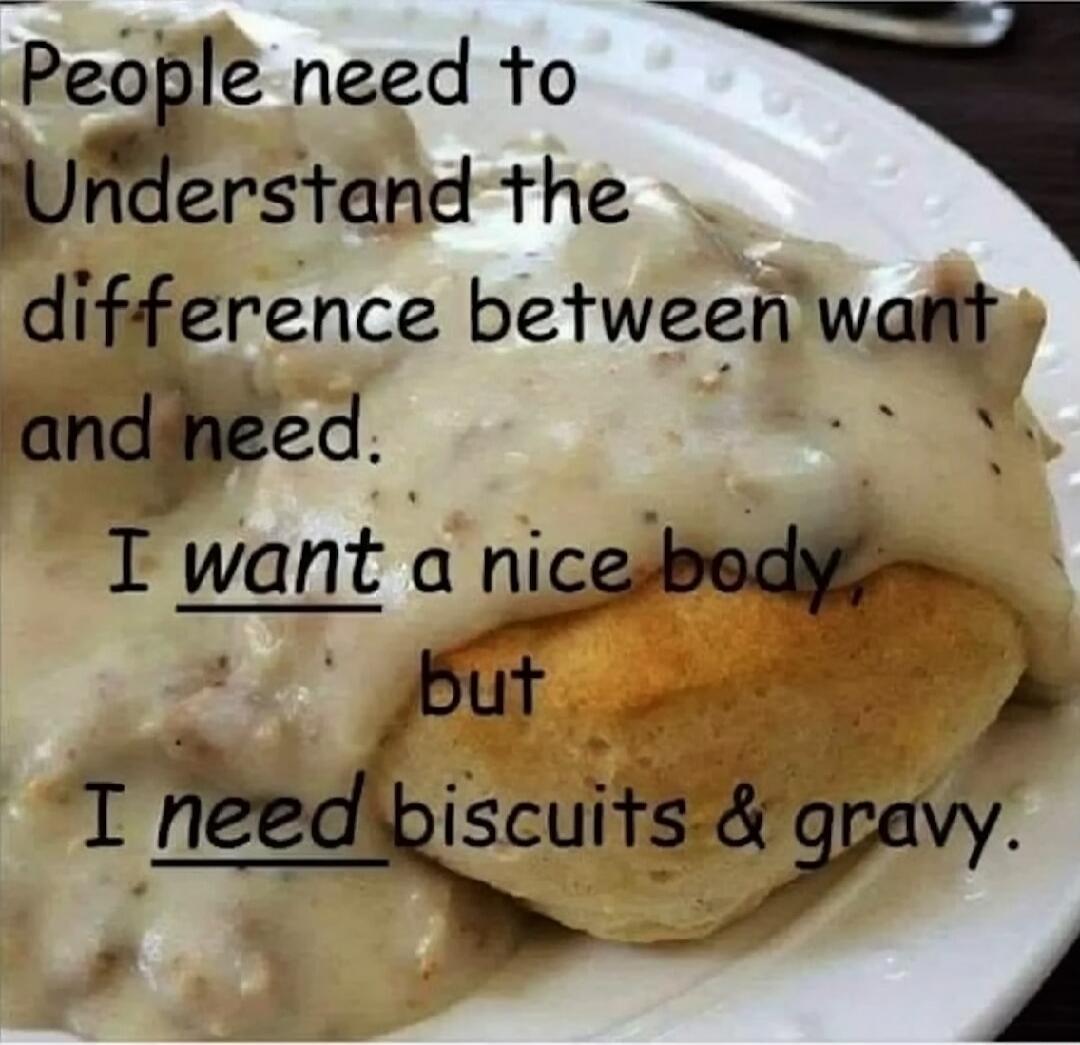People need to Understand the difference between want and need. I want a nice body, but I need biscuits & gravy.
