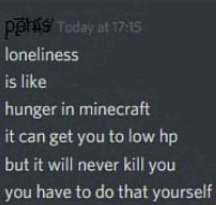 loneliness is like hunger in minecraft it can get you to low hp but it will never kill you you have to do that yourself
