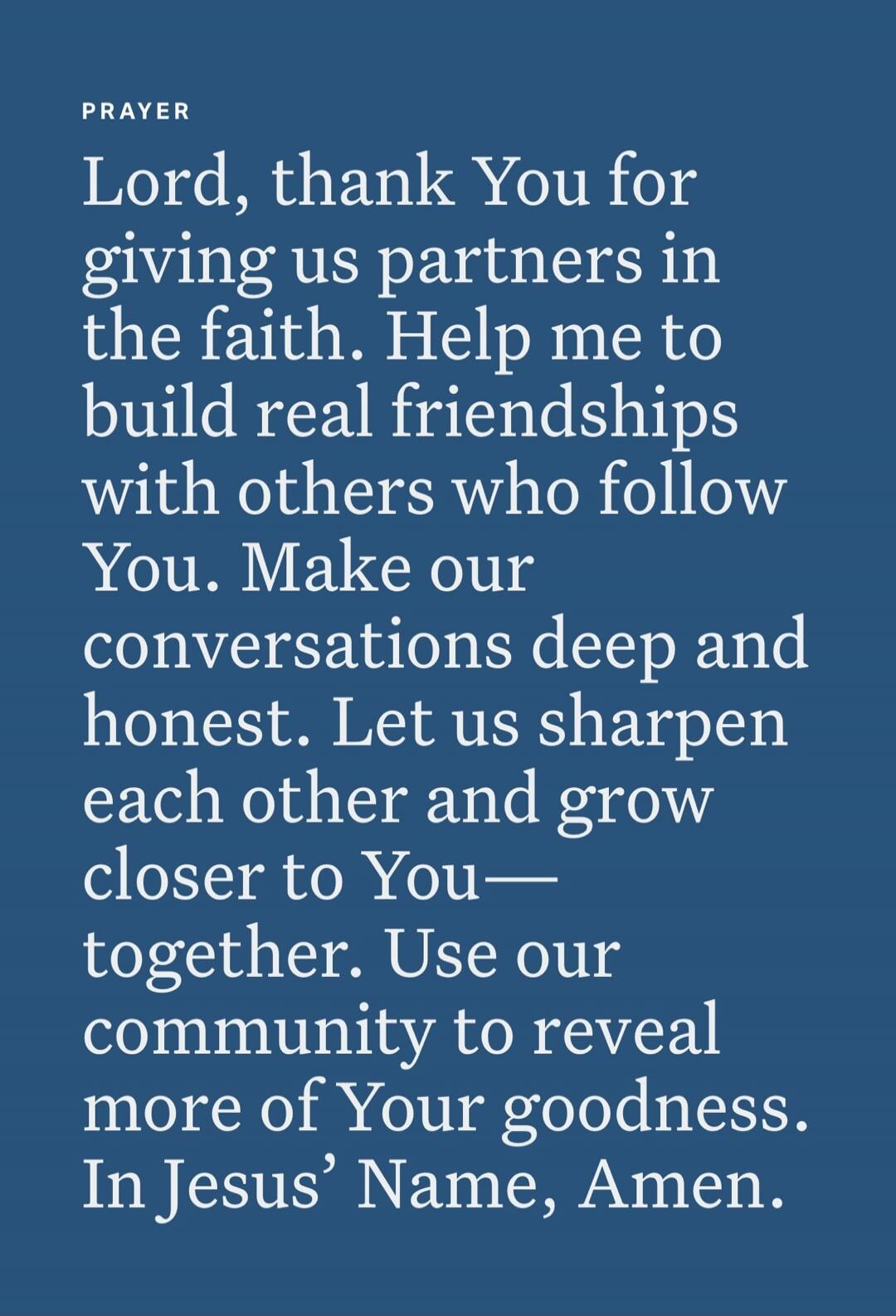 PRAYER Lord, thank You for giving us partners in the faith. Help me to build real friendships with others who follow You. Make our conversations deep and honest. Let us sharpen each other and grow closer to You— together. Use our community to reveal more of Your goodness. In Jesus’ Name, Amen.