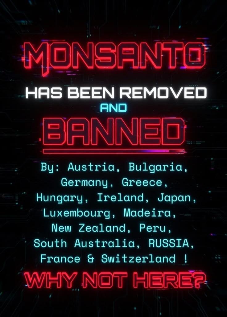 MONSANTO HAS BEEN REMOVED AND BANNED By: Austria, Bulgaria, Germany, Greece, Hungary, Ireland, Japan, Luxembourg, Madeira, New Zealand, Peru, South Australia, RUSSIA, France & Switzerland ! WHY NOT HERE?