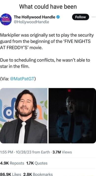 What could have been The Hollywood Handle CSIED HollywoodHandle Markiplier was originally set to play the security guard from the beginning of the FIVE NIGHTS AT FREDDYS movie Due to scheduling conflicts he wasnt able to star in the film Via MatPatGT 155 PM 102823 from Earth 37M Views 49K Reposts 17K Quotes 869K s 92 8K Book