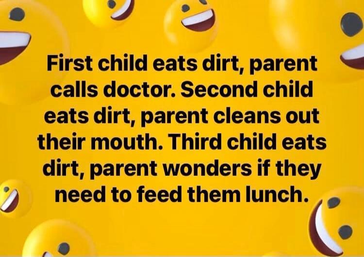 First child eats dirt, parent calls doctor. Second child eats dirt, parent cleans out their mouth. Third child eats dirt, parent wonders if they need to feed them lunch.