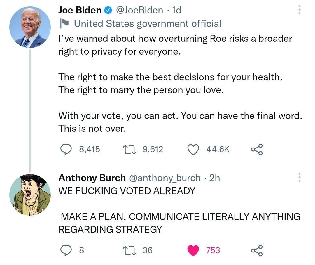 Joe Biden JoeBiden 1d United States government official Ive warned about how overturning Roe risks a broader right to privacy for everyone The right to make the best decisions for your health The right to marry the person you love With your vote you can act You can have the final word This is not over Qoeas osz O sk o Anthony Burch anthony burch 2h WE FUCKING VOTED ALREADY MAKE A PLAN COMMUNICATE 