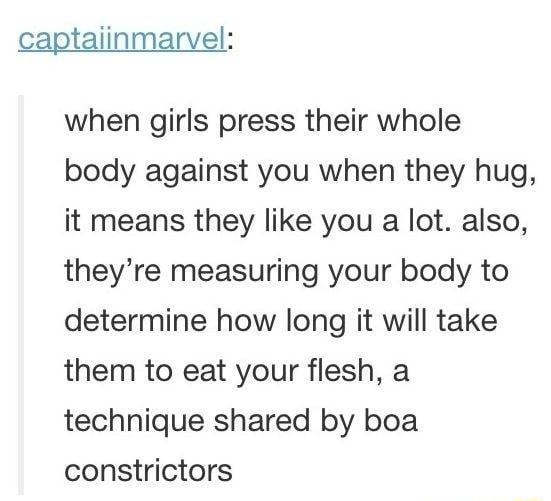 captaiinmarvel when girls press their whole body against you when they hug it means they like you a lot also theyre measuring your body to determine how long it will take them to eat your flesh a technique shared by boa constrictors