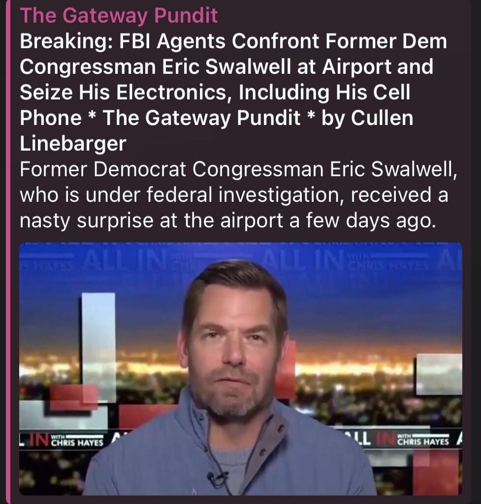 The Gateway Pundit Breaking: FBI Agents Confront Former Dem Congressman Eric Swalwell at Airport and Seize His Electronics, Including His Cell Phone * The Gateway Pundit * by Cullen Linebarger Former Democrat Congressman Eric Swalwell, who is under federal investigation, received a nasty surprise at the airport a few days ago. ALL IN WITH CHRIS HAY