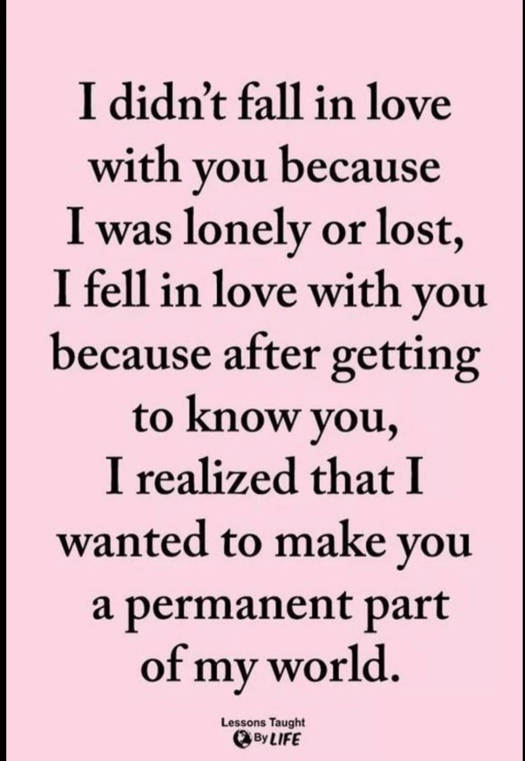 I didn't fall in love with you because I was lonely or lost, I fell in love with you because after getting to know you, I realized that I wanted to make you a permanent part of my world. Lessons Taught By LIFE