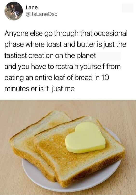 Lane ItsLaneOso Anyone else go through that occasional phase where toast and butter is just the tastiest creation on the planet and you have to restrain yourself from eating an entire loaf of bread in 10 minutes oris it just me