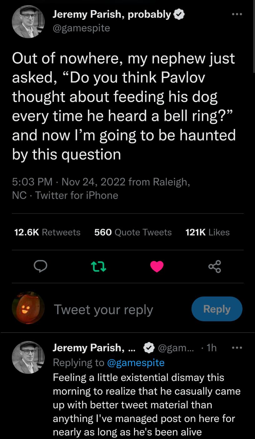 1 Jeremy Parish probably gamespite Out of nowhere my nephew just asked Do you think Pavlov thought about feeding his dog every time he heard a bell ring and now Im going to be haunted by this question 503 PM Nov 24 2022 from Raleigh NC Twitter for iPhone PR QGETTEE O 1 JoNICR VAR V1 QRICE o L B3 Tweet your reply Jeremy Parish gam 1h Replying to gamespite EEIMEEN NS CRIEINCEEVRGTE morning to realiz