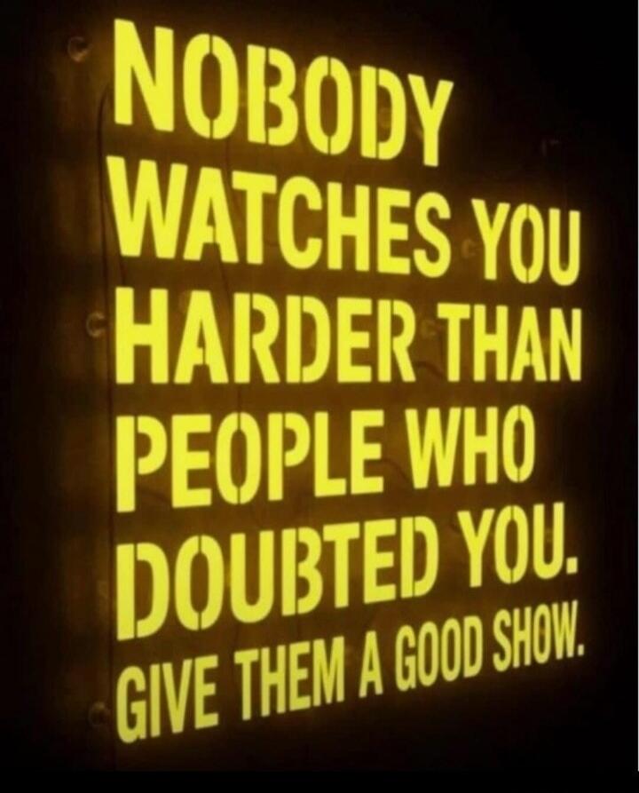 NOBODY WATCHES YOU HARDER THAN PEOPLE WHO DOUBTED YOU. GIVE THEM A GOOD SHOW.