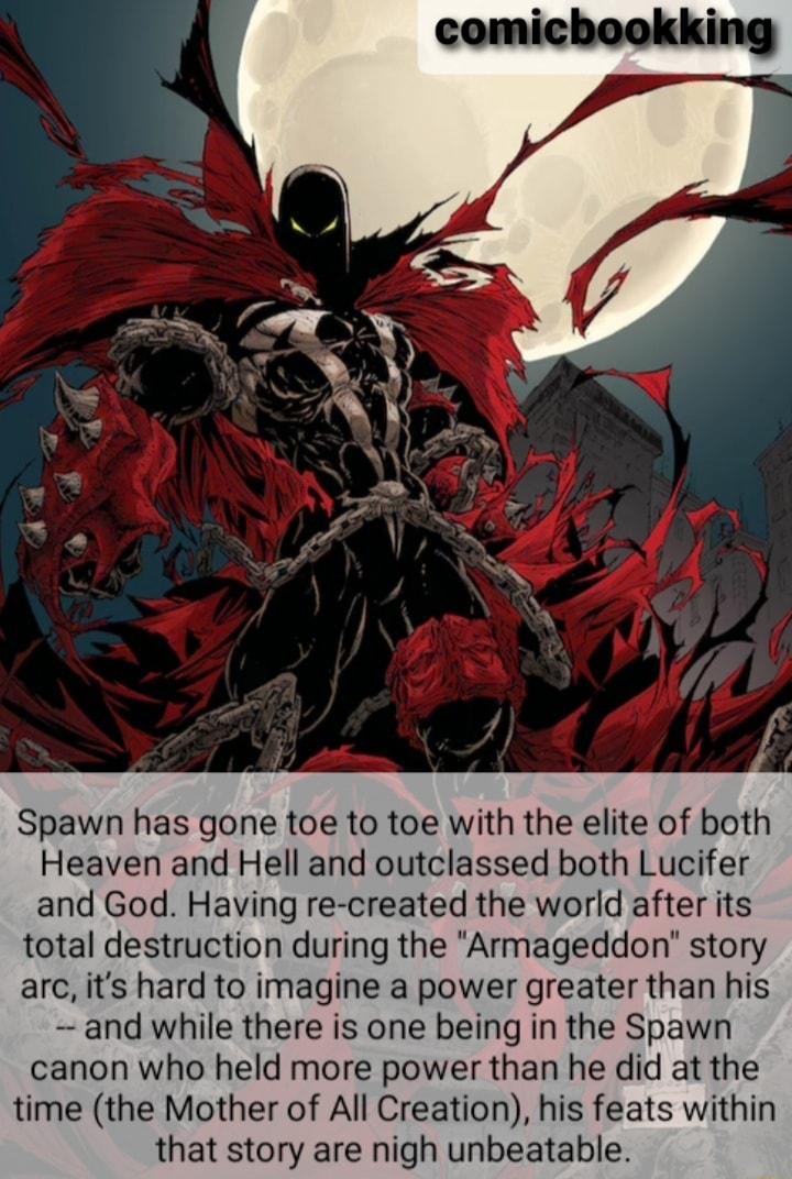 Spawn has gone toe to toe with the elite of both Heaven and Hell and outclassed both Lucifer and God Having re created the world after its total destruction during the Armageddon story arc its hard to imagine a power greater than his and while there is one being in the Spawn canon who held more power than he did at the time the Mother of All Creation his feats within that story are nigh unbeatable