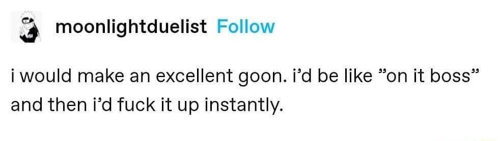 3 moonlightduelist Follow i would make an excellent goon id be like on it boss and then id fuck it up instantly